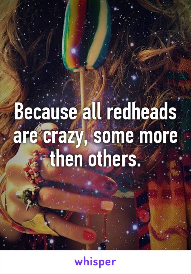 Because all redheads are crazy, some more then others.