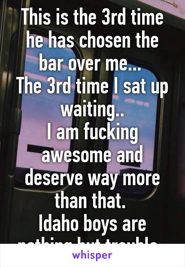 This is the 3rd time he has chosen the bar over me... 
The 3rd time I sat up waiting..
I am fucking awesome and deserve way more than that. 
Idaho boys are nothing but trouble. 