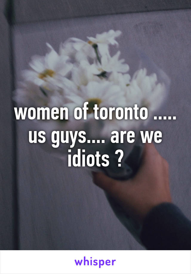 women of toronto ..... us guys.... are we idiots ?