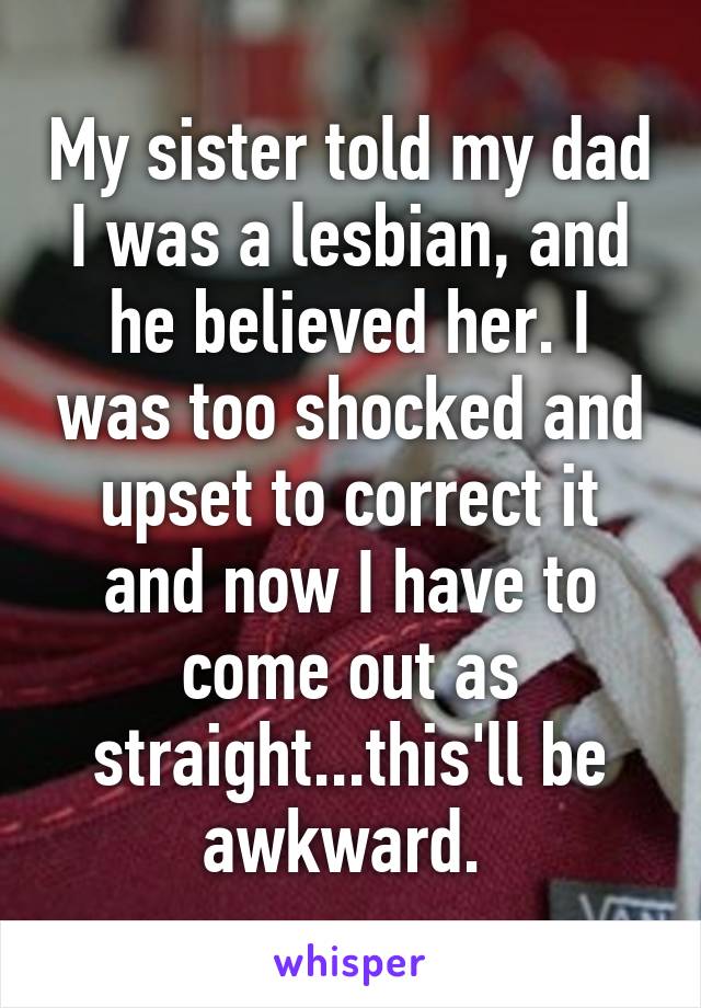 My sister told my dad I was a lesbian, and he believed her. I was too shocked and upset to correct it and now I have to come out as straight...this'll be awkward. 