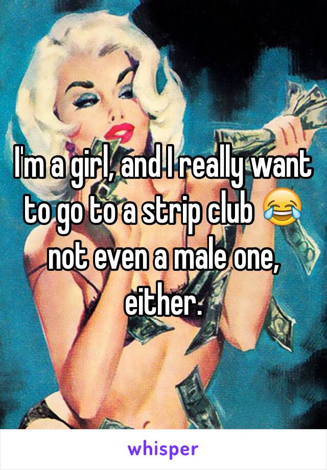 I'm a girl, and I really want to go to a strip club 😂 not even a male one, either. 