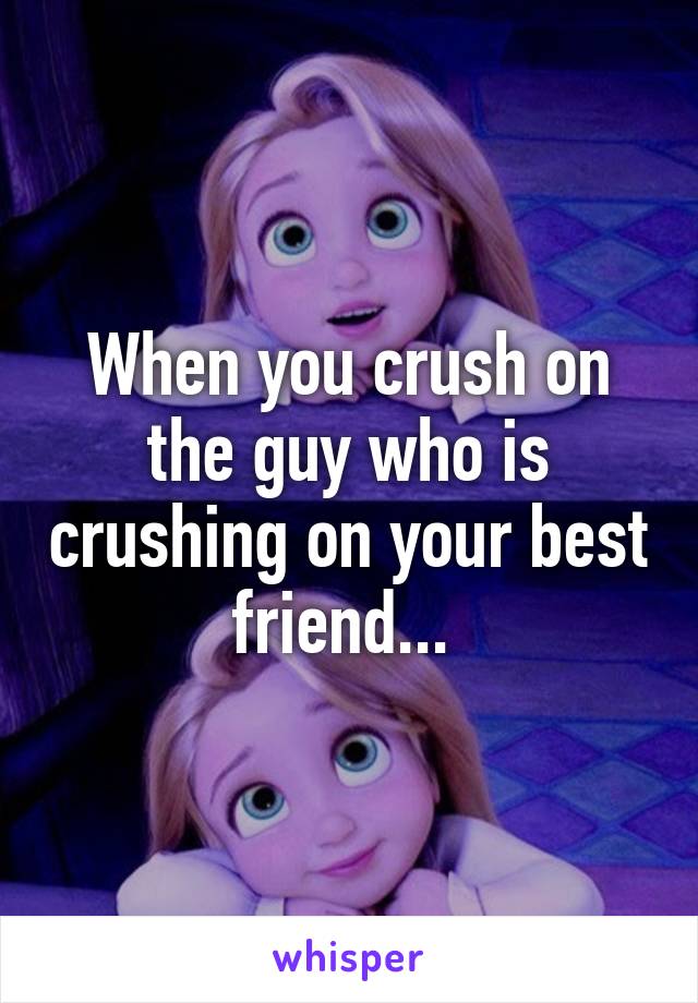 When you crush on the guy who is crushing on your best friend... 