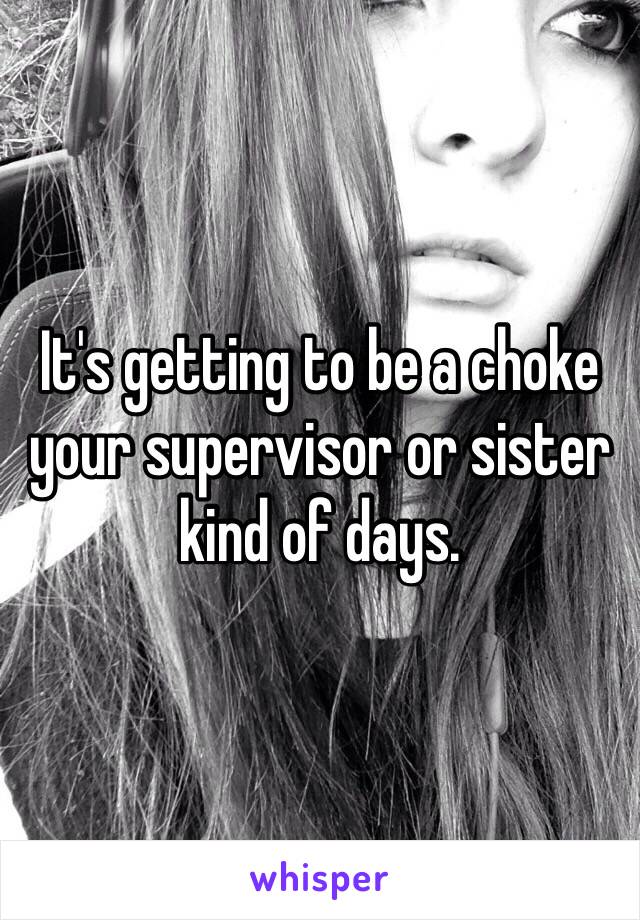 It's getting to be a choke your supervisor or sister kind of days. 