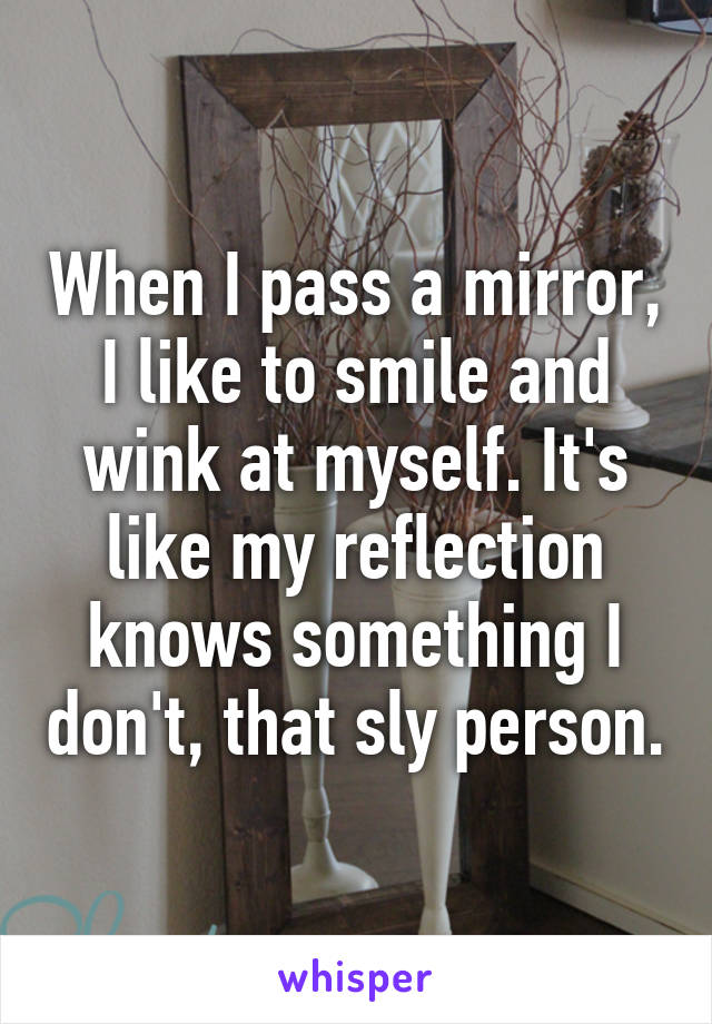 When I pass a mirror, I like to smile and wink at myself. It's like my reflection knows something I don't, that sly person.