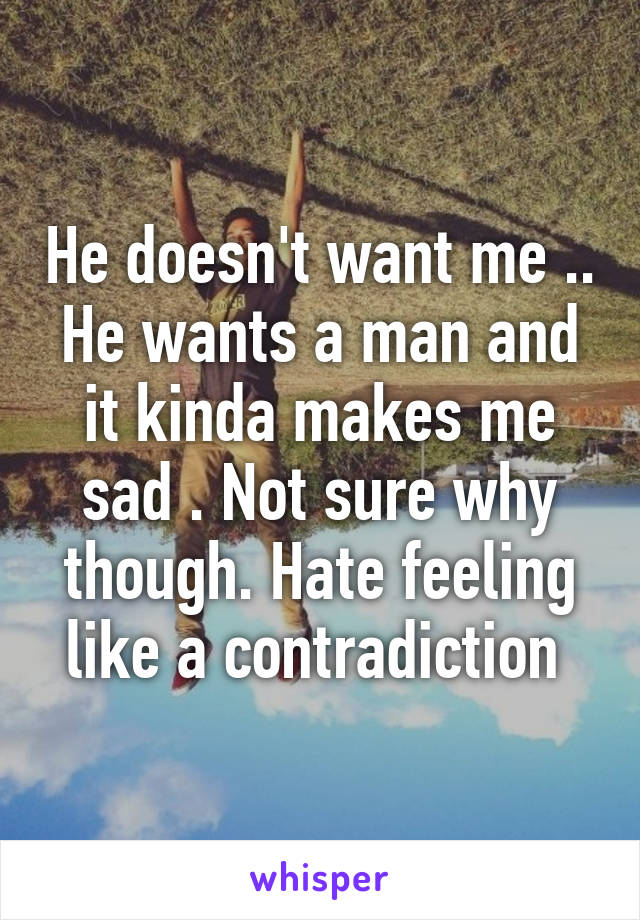 He doesn't want me .. He wants a man and it kinda makes me sad . Not sure why though. Hate feeling like a contradiction 