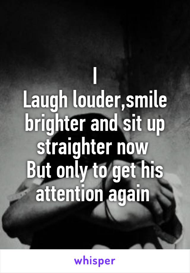 I
Laugh louder,smile brighter and sit up straighter now 
But only to get his attention again 