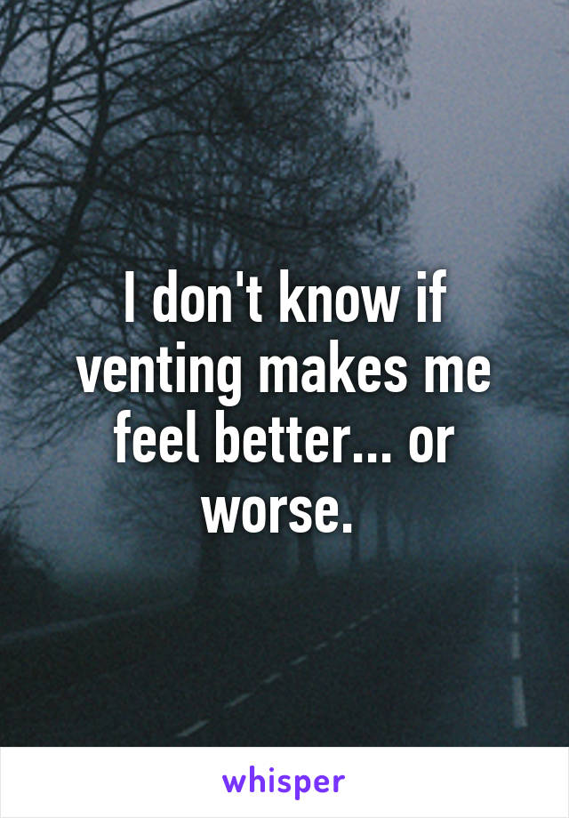 I don't know if venting makes me feel better... or worse. 