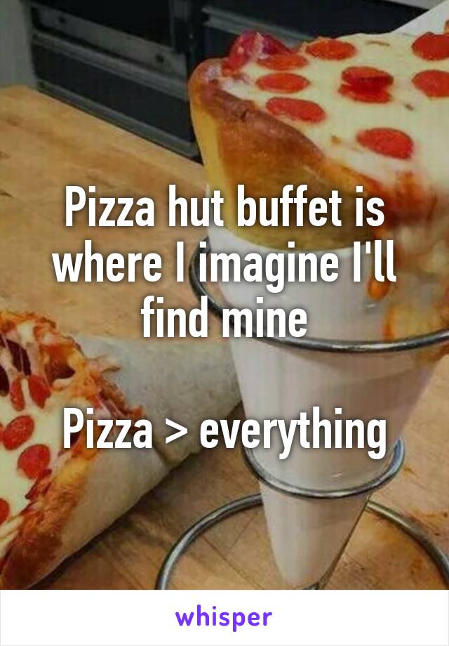 Pizza hut buffet is where I imagine I'll find mine

Pizza > everything