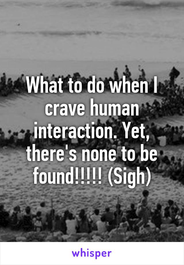 What to do when I crave human interaction. Yet, there's none to be found!!!!! (Sigh)