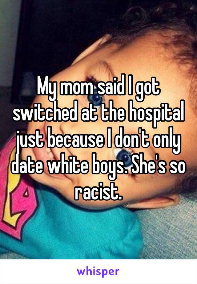 My mom said I got switched at the hospital just because I don't only date white boys. She's so racist. 