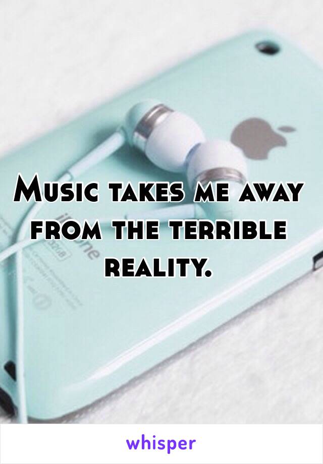 Music takes me away from the terrible reality. 