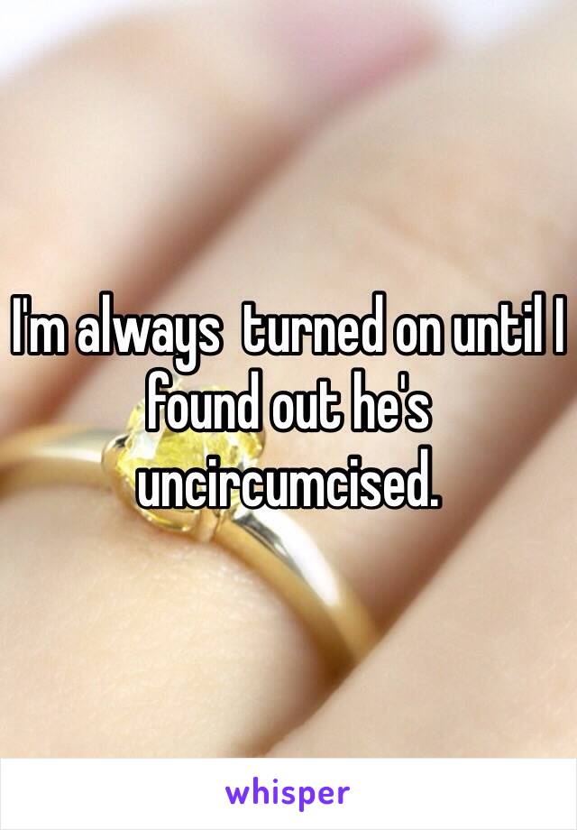 I'm always  turned on until I found out he's  uncircumcised.