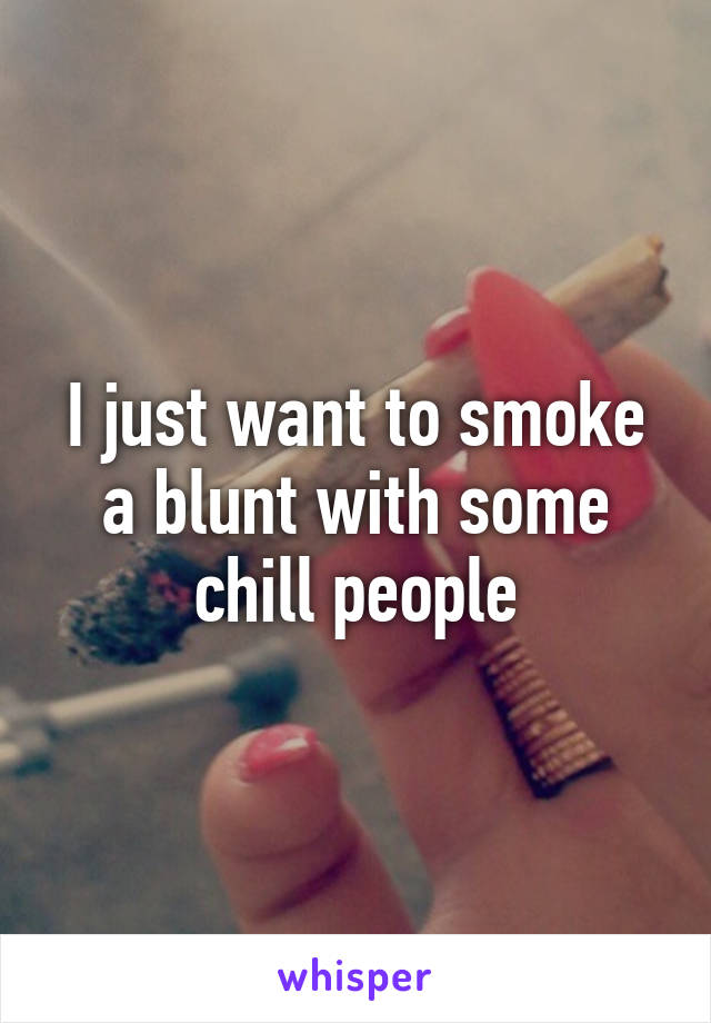 I just want to smoke a blunt with some chill people