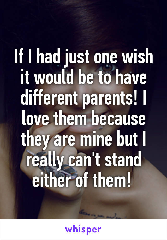 If I had just one wish it would be to have different parents! I love them because they are mine but I really can't stand either of them! 