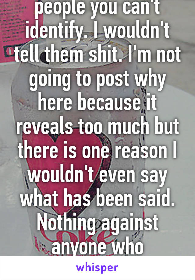 I wouldn't talk to people you can't identify. I wouldn't tell them shit. I'm not going to post why here because it reveals too much but there is one reason I wouldn't even say what has been said. Nothing against anyone who answered the person.   