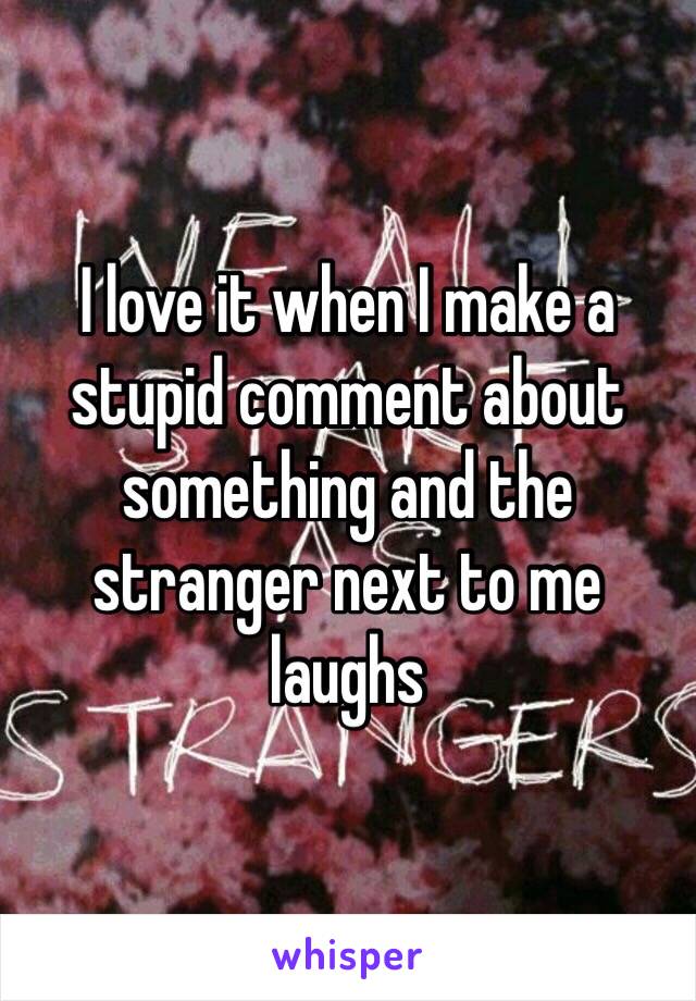 I love it when I make a stupid comment about something and the stranger next to me laughs 