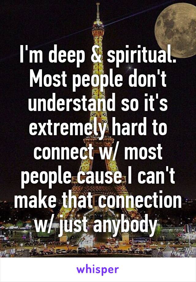 I'm deep & spiritual. Most people don't understand so it's extremely hard to connect w/ most people cause I can't make that connection w/ just anybody 