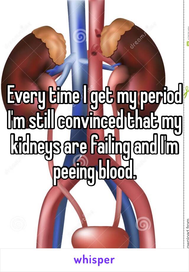 Every time I get my period I'm still convinced that my kidneys are failing and I'm peeing blood. 