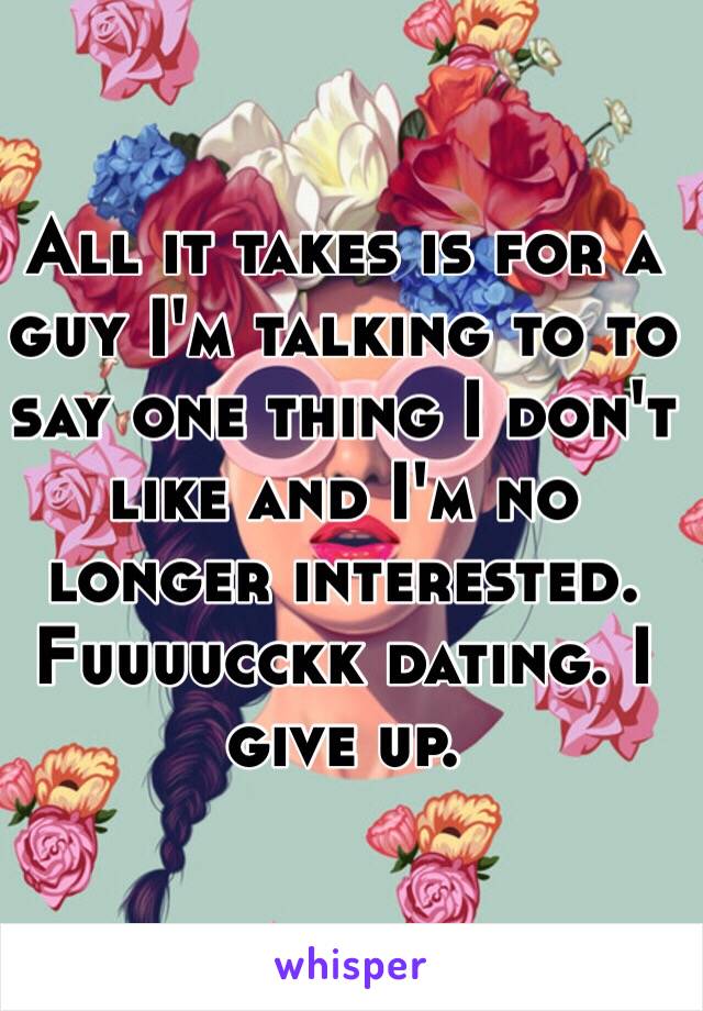 All it takes is for a guy I'm talking to to say one thing I don't like and I'm no longer interested. Fuuuucckk dating. I give up. 