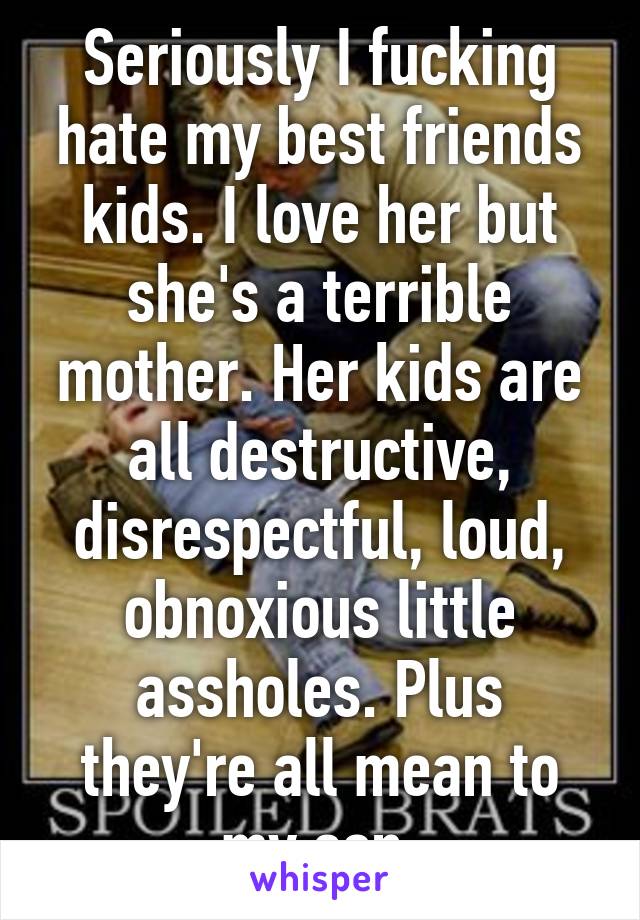 Seriously I fucking hate my best friends kids. I love her but she's a terrible mother. Her kids are all destructive, disrespectful, loud, obnoxious little assholes. Plus they're all mean to my son.