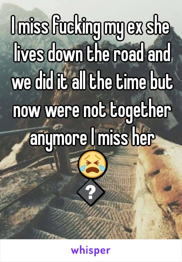 I miss fucking my ex she lives down the road and we did it all the time but now were not together anymore I miss her 😭😭