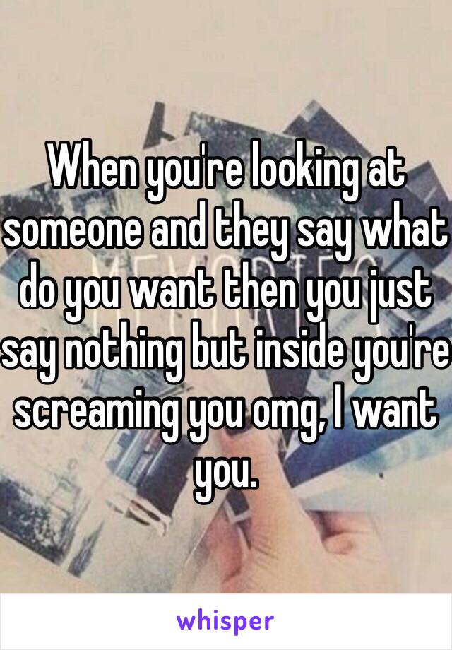 When you're looking at someone and they say what do you want then you just say nothing but inside you're screaming you omg, I want you. 