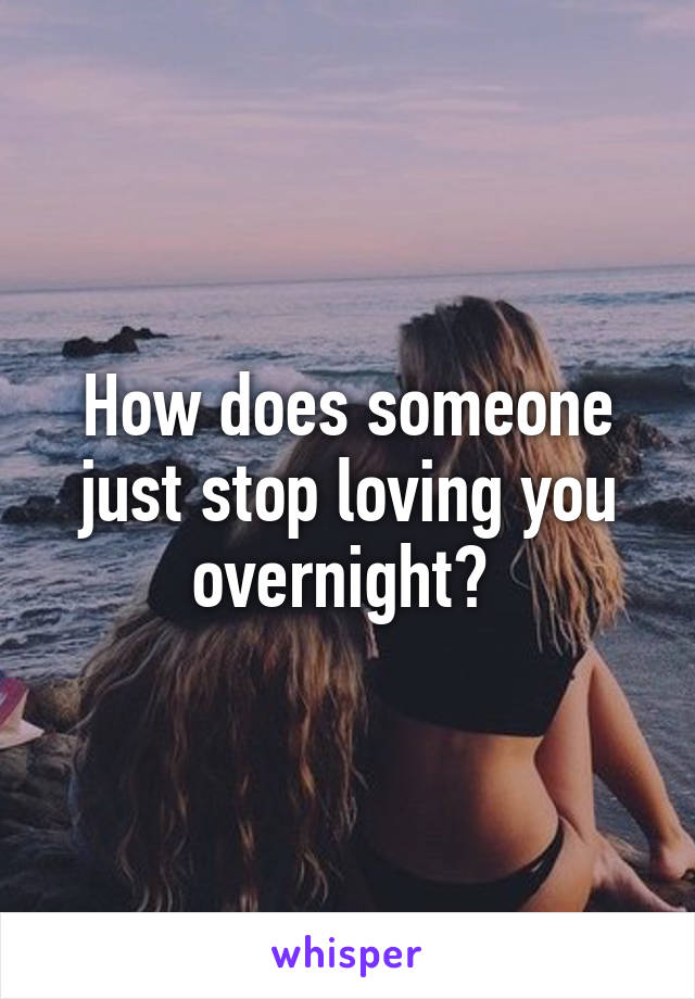 How does someone just stop loving you overnight? 