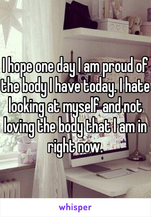 I hope one day I am proud of the body I have today. I hate looking at myself and not loving the body that I am in right now. 