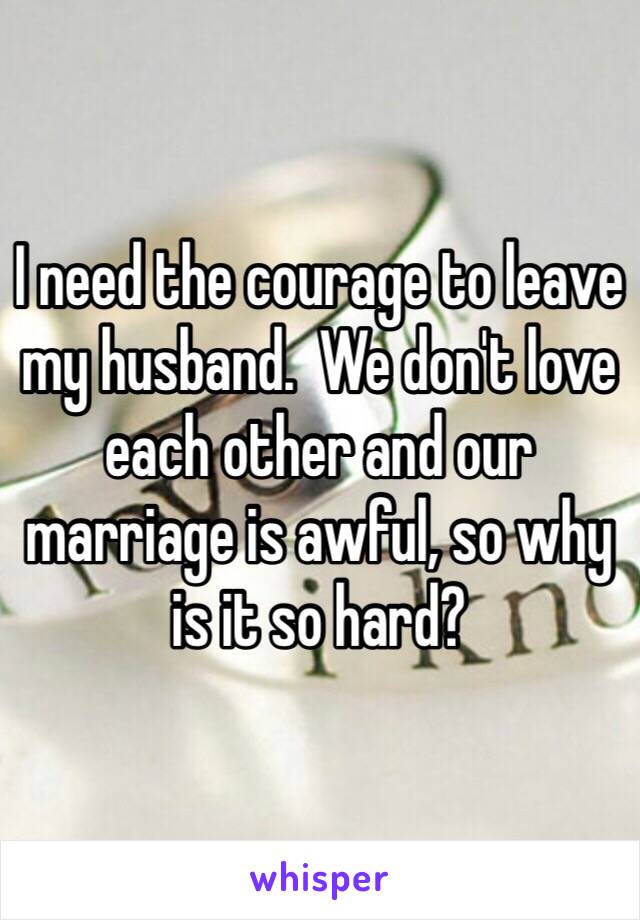 I need the courage to leave my husband.  We don't love each other and our marriage is awful, so why is it so hard?