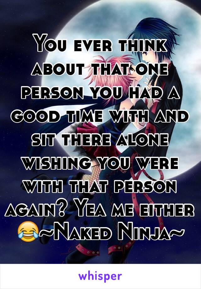 You ever think about that one person you had a good time with and sit there alone wishing you were with that person again? Yea me either 😂~Naked Ninja~