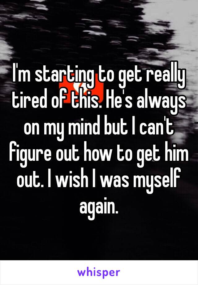 I'm starting to get really tired of this. He's always on my mind but I can't figure out how to get him out. I wish I was myself again.