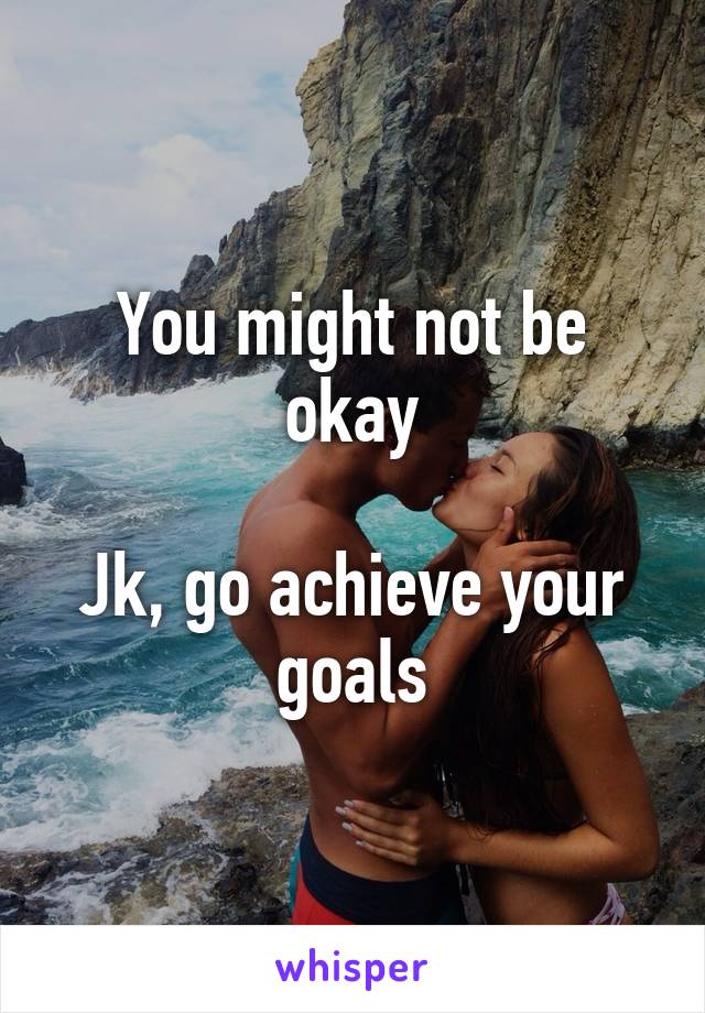 You might not be okay

Jk, go achieve your goals