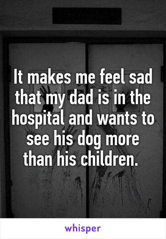 It makes me feel sad that my dad is in the hospital and wants to see his dog more than his children. 