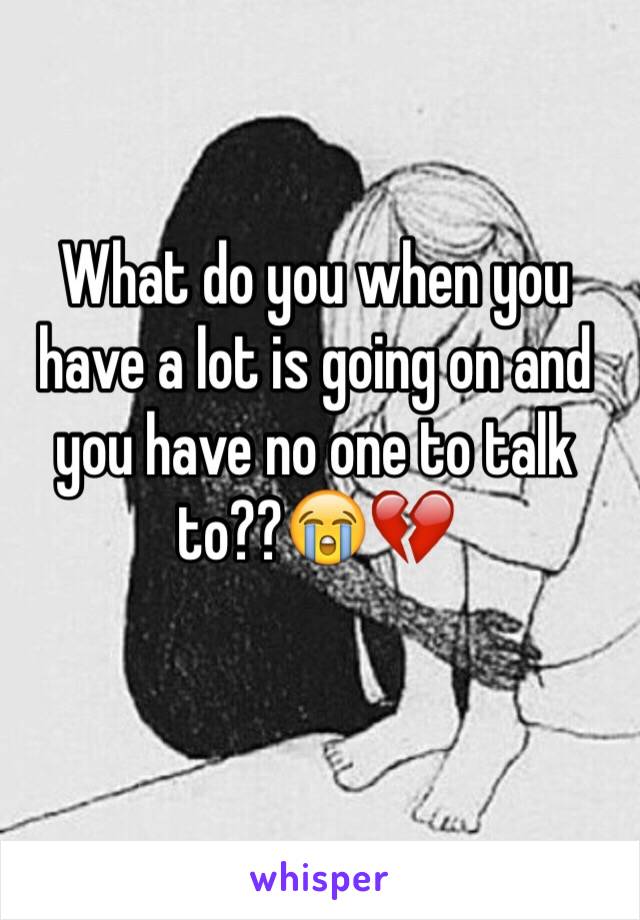 What do you when you have a lot is going on and you have no one to talk to??😭💔