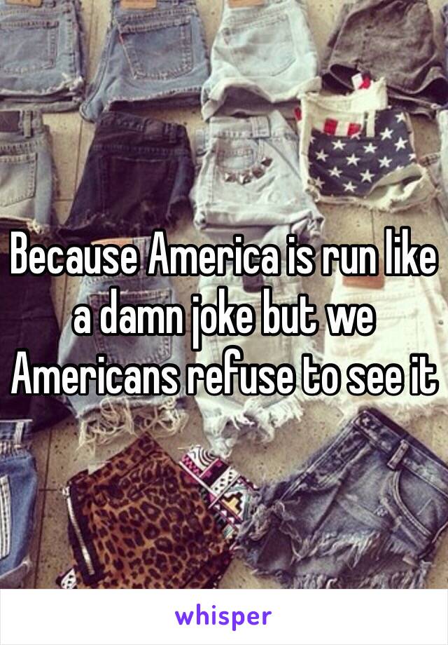 Because America is run like a damn joke but we Americans refuse to see it 