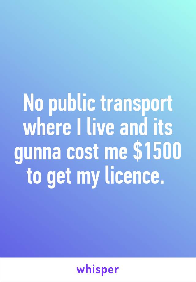 No public transport where I live and its gunna cost me $1500 to get my licence. 