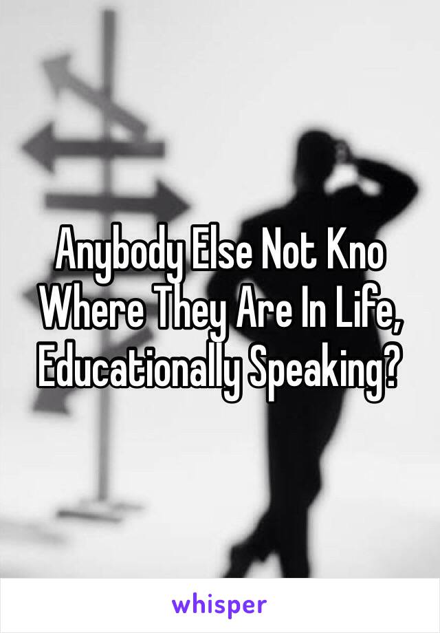 Anybody Else Not Kno Where They Are In Life, Educationally Speaking?