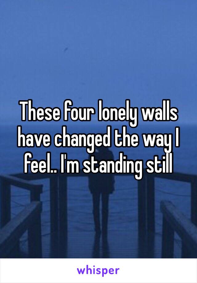 These four lonely walls have changed the way I feel.. I'm standing still