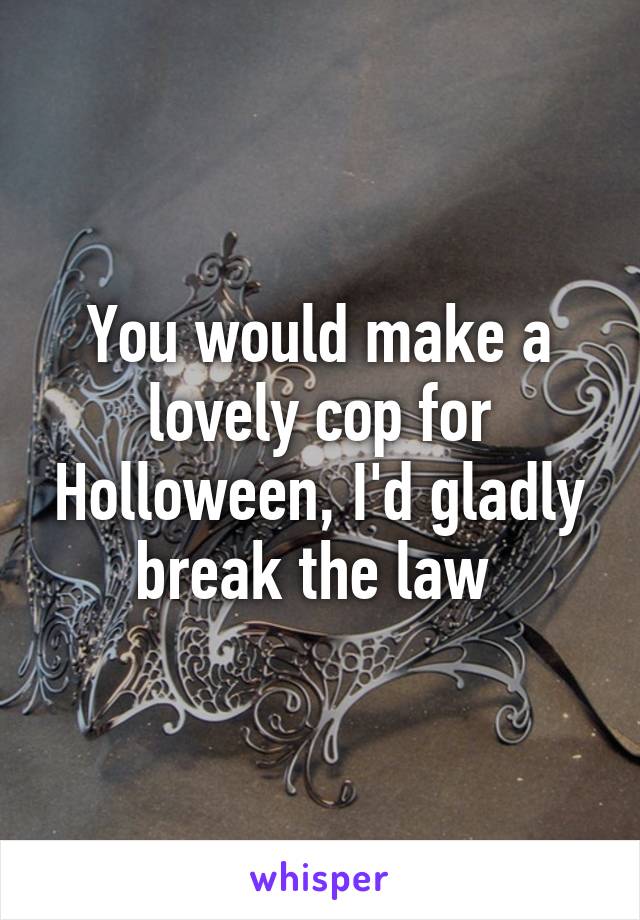 You would make a lovely cop for Holloween, I'd gladly break the law 