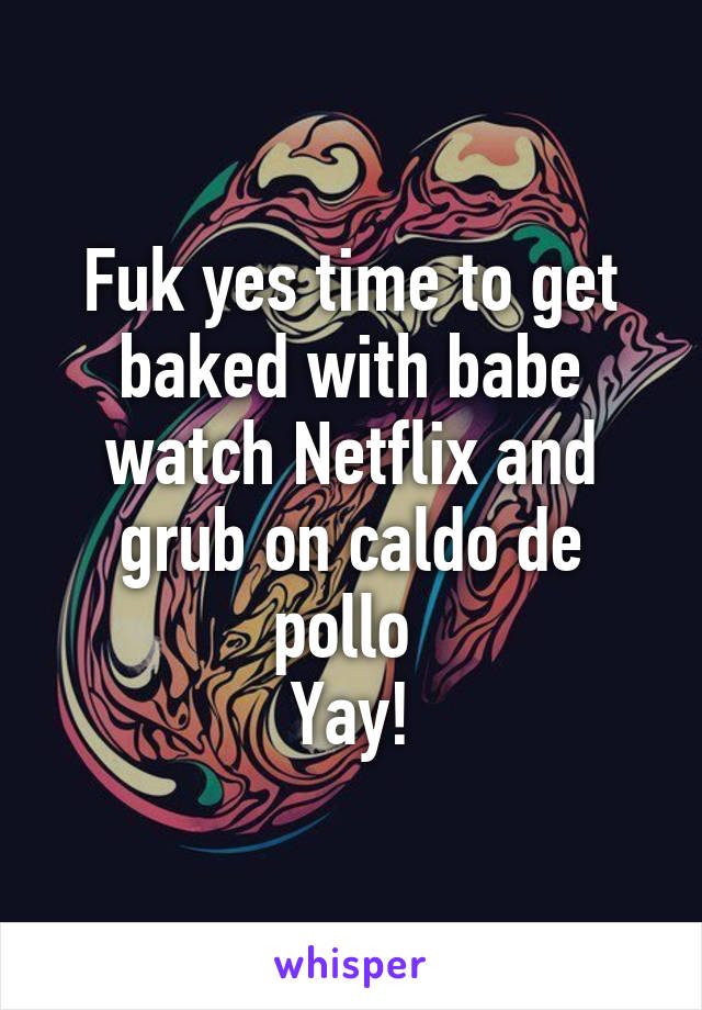 Fuk yes time to get baked with babe watch Netflix and grub on caldo de pollo 
Yay!