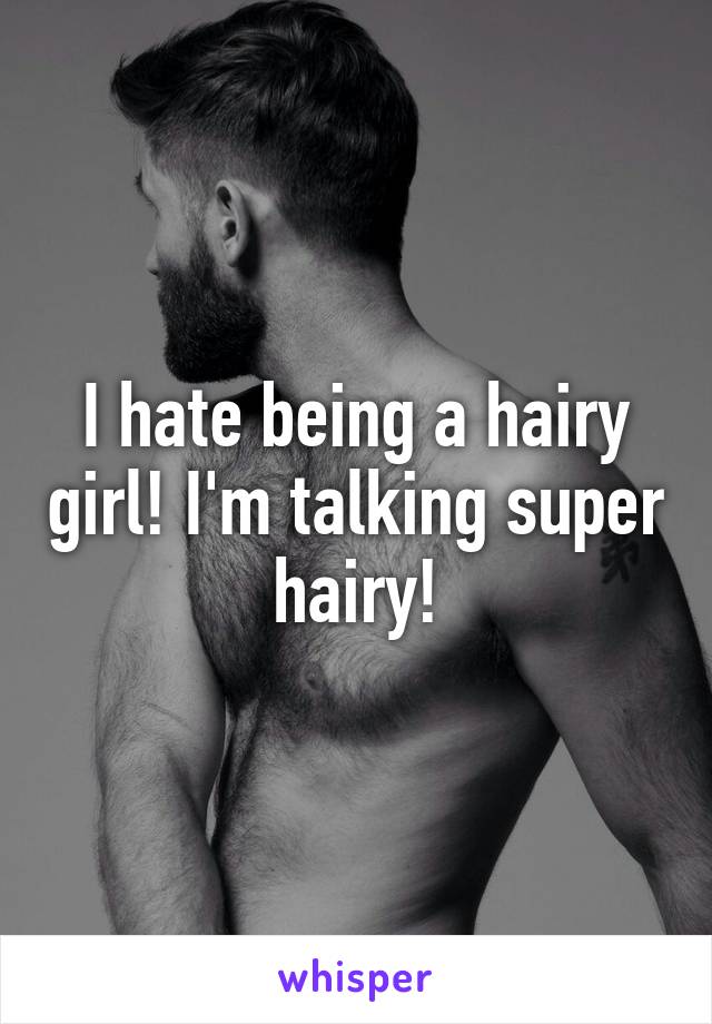 I hate being a hairy girl! I'm talking super hairy!