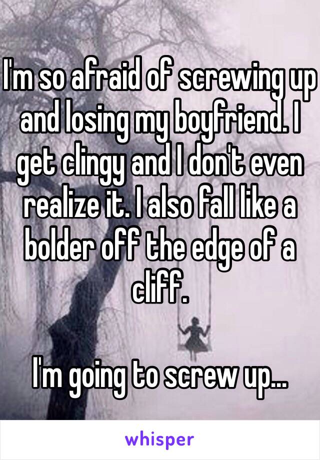 I'm so afraid of screwing up and losing my boyfriend. I get clingy and I don't even realize it. I also fall like a bolder off the edge of a cliff. 

I'm going to screw up...