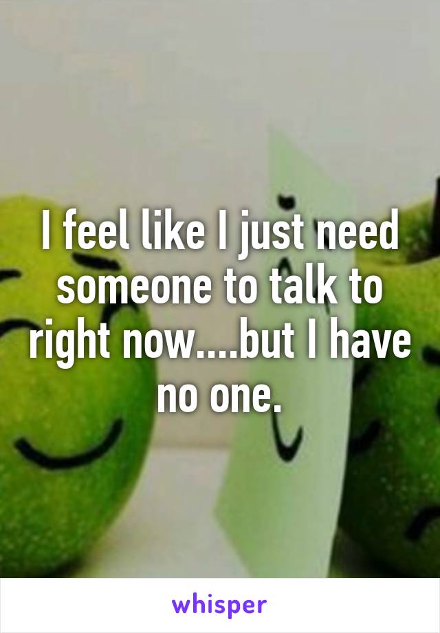 I feel like I just need someone to talk to right now....but I have no one.