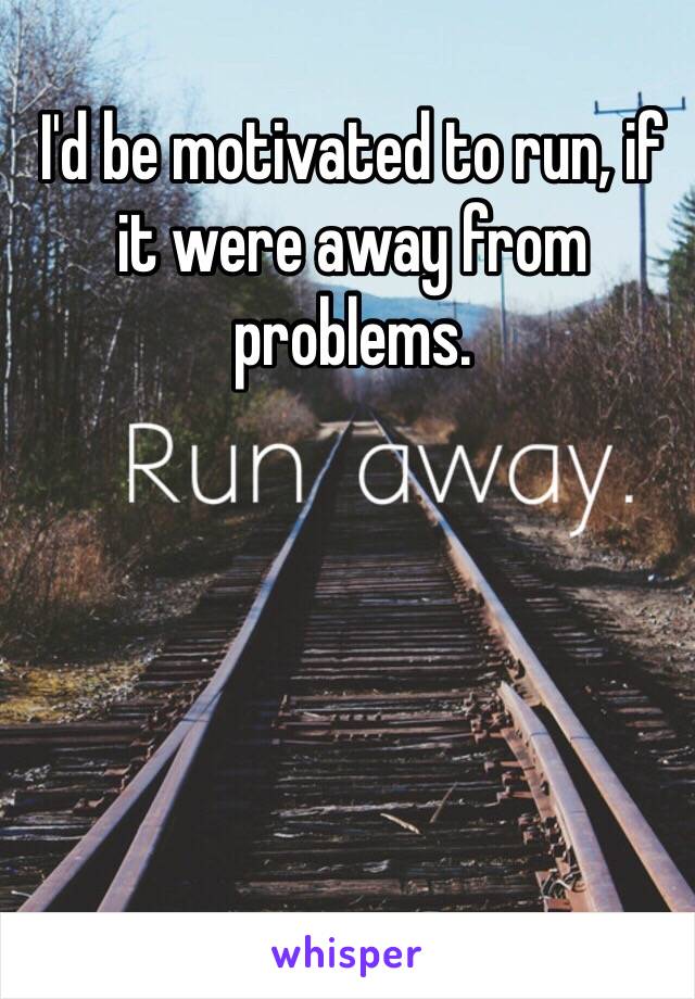 I'd be motivated to run, if it were away from problems.