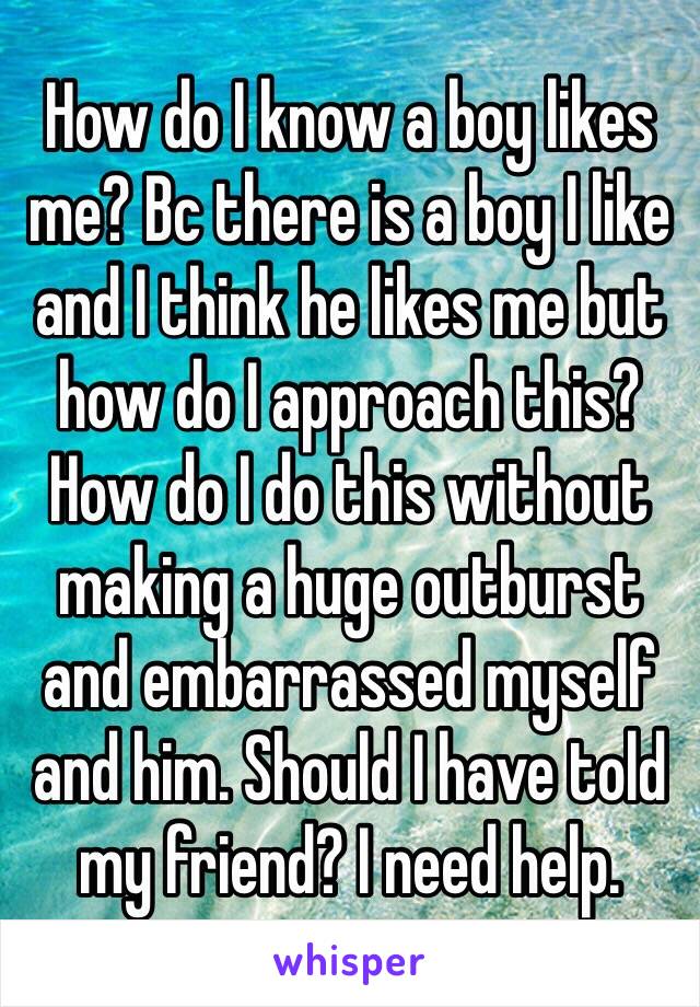 How do I know a boy likes me? Bc there is a boy I like and I think he likes me but how do I approach this?How do I do this without making a huge outburst and embarrassed myself and him. Should I have told my friend? I need help.