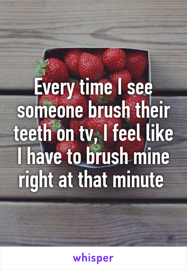 Every time I see someone brush their teeth on tv, I feel like I have to brush mine right at that minute 