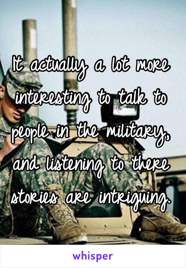 It actually a lot more interesting to talk to people in the military, and listening to there stories are intriguing.
