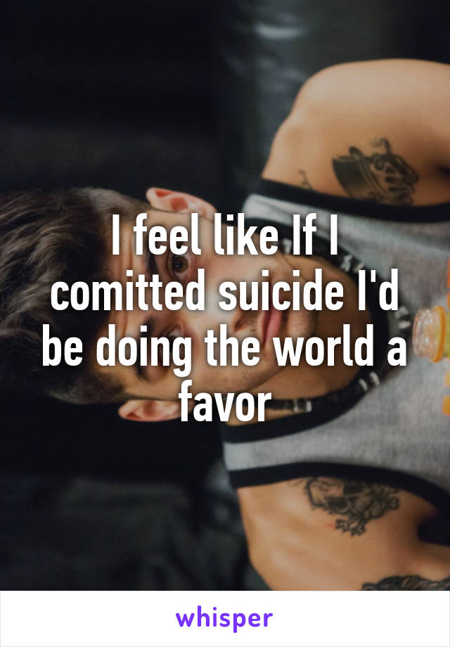 I feel like If I comitted suicide I'd be doing the world a favor