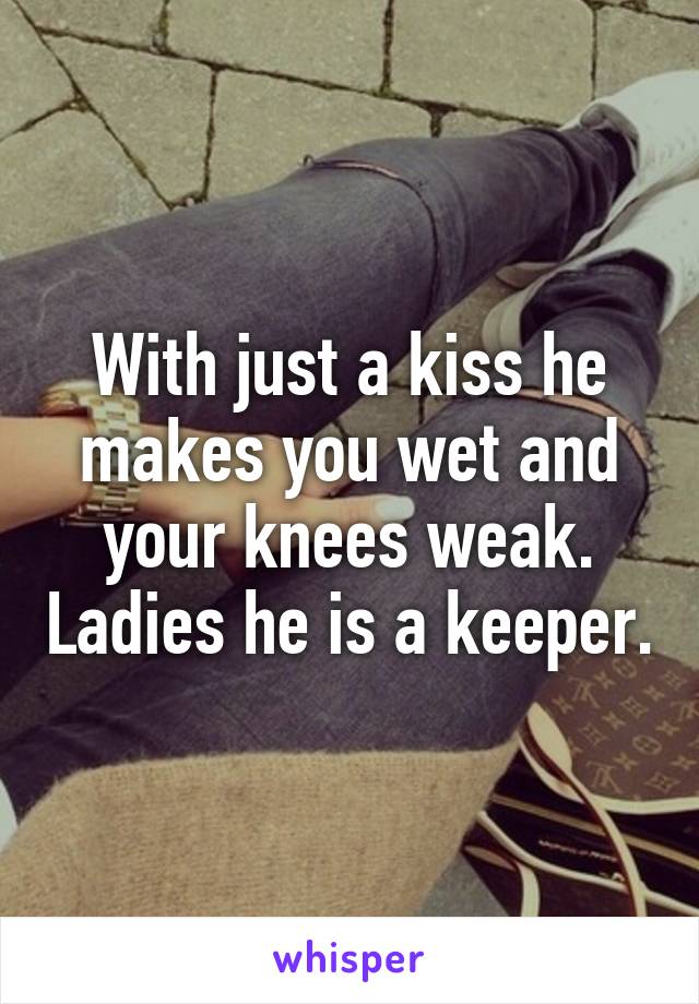 With just a kiss he makes you wet and your knees weak. Ladies he is a keeper.