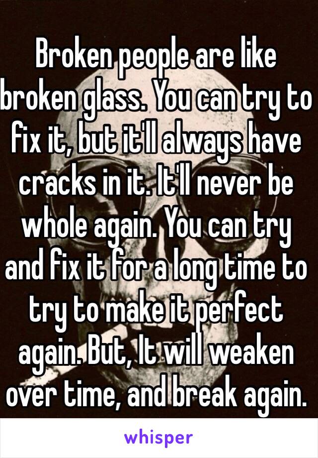 Broken people are like broken glass. You can try to fix it, but it'll always have cracks in it. It'll never be whole again. You can try and fix it for a long time to try to make it perfect again. But, It will weaken over time, and break again. 